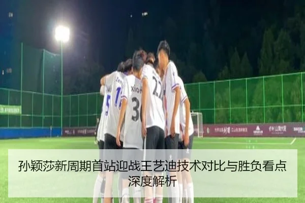 孙颖莎新周期首站迎战王艺迪技术对比与胜负看点深度解析